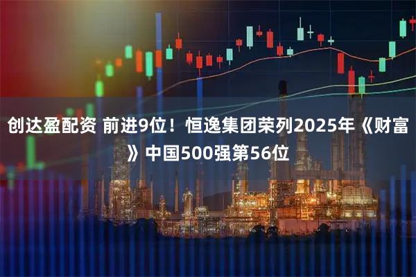 创达盈配资 前进9位！恒逸集团荣列2025年《财富》中国500强第56位
