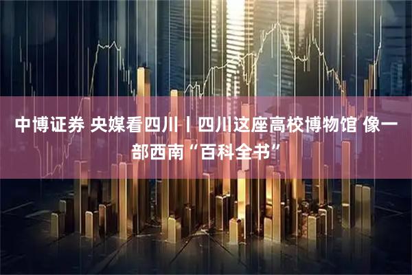 中博证券 央媒看四川丨四川这座高校博物馆 像一部西南“百科全书”