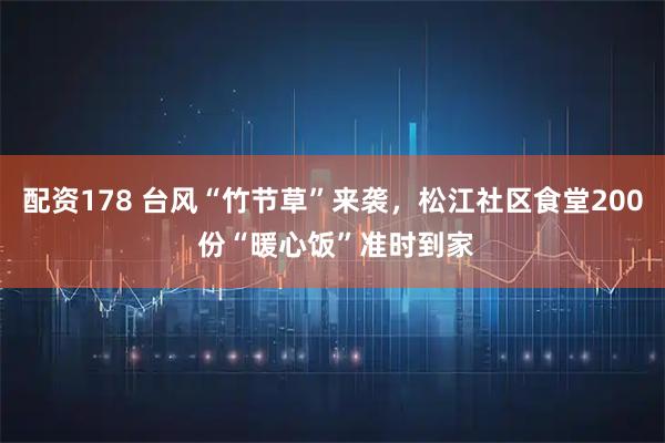 配资178 台风“竹节草”来袭，松江社区食堂200 份“暖心饭”准时到家
