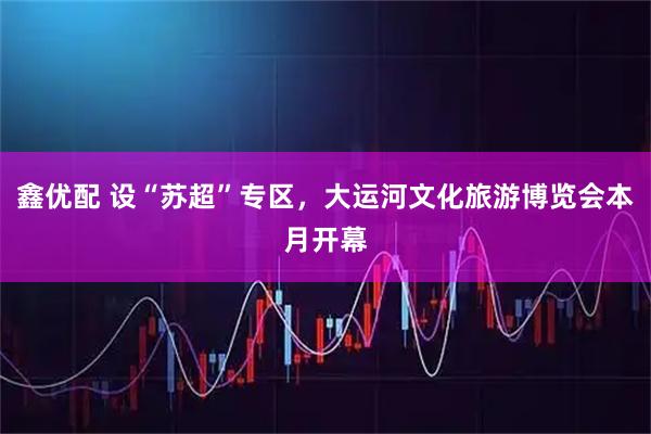 鑫优配 设“苏超”专区，大运河文化旅游博览会本月开幕