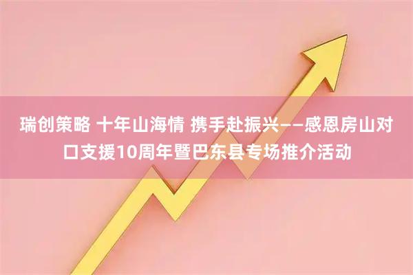瑞创策略 十年山海情 携手赴振兴——感恩房山对口支援10周年暨巴东县专场推介活动