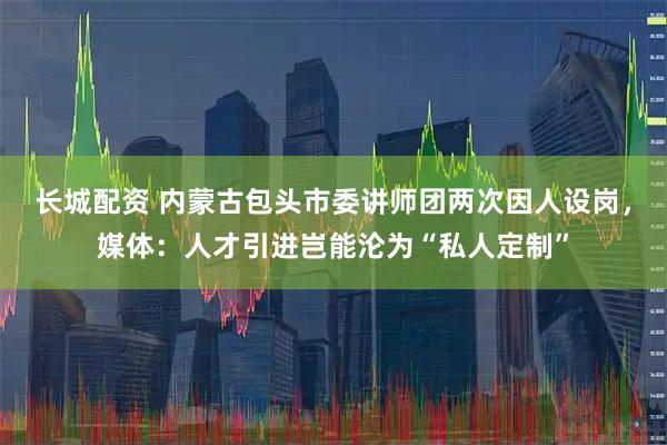 长城配资 内蒙古包头市委讲师团两次因人设岗，媒体：人才引进岂能沦为“私人定制”