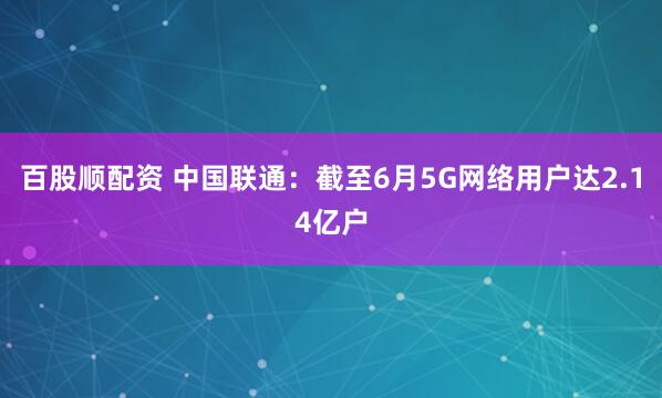 百股顺配资 中国联通：截至6月5G网络用户达2.14亿户