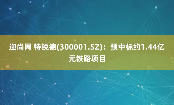 迎尚网 特锐德(300001.SZ)：预中标约1.44亿元铁路项目