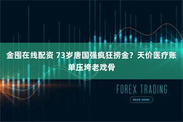 金囤在线配资 73岁唐国强疯狂捞金？天价医疗账单压垮老戏骨