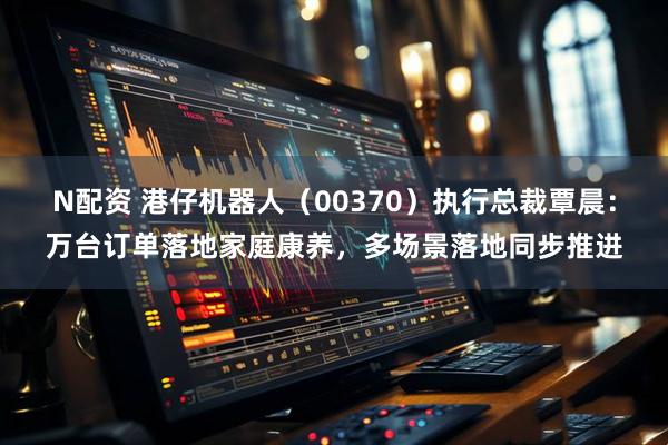 N配资 港仔机器人（00370）执行总裁覃晨：万台订单落地家庭康养，多场景落地同步推进