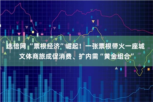 选倍网 “票根经济”崛起！一张票根带火一座城 文体商旅成促消费、扩内需“黄金组合”