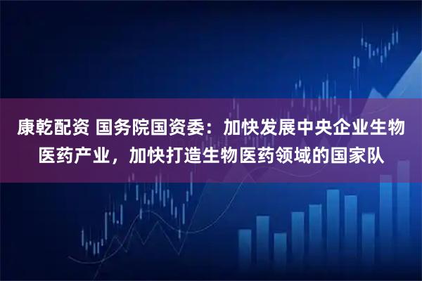 康乾配资 国务院国资委：加快发展中央企业生物医药产业，加快打造生物医药领域的国家队