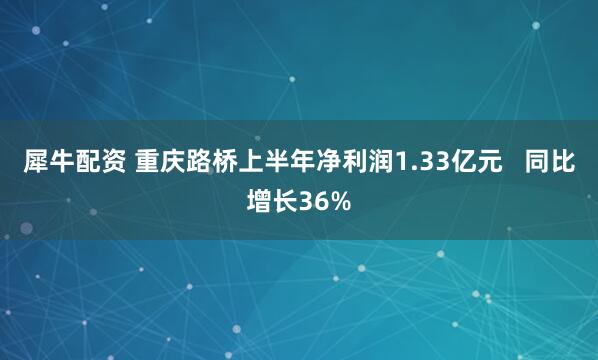 犀牛配资 重庆路桥上半年净利润1.33亿元   同比增长36%