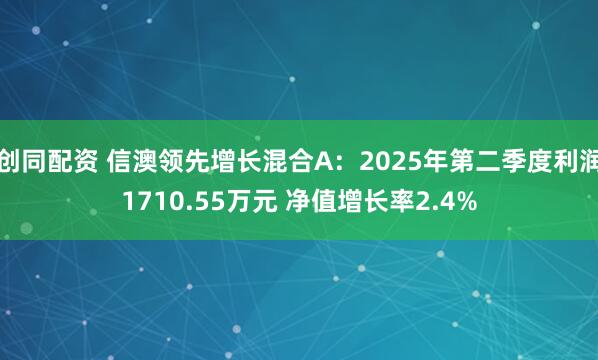创同配资 信澳领先增长混合A：2025年第二季度利润1710.55万元 净值增长率2.4%