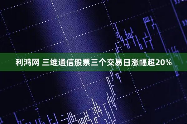 利鸿网 三维通信股票三个交易日涨幅超20%