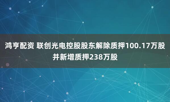 鸿亨配资 联创光电控股股东解除质押100.17万股并新增质押238万股