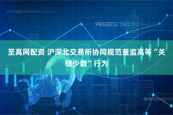至高网配资 沪深北交易所协同规范董监高等“关键少数”行为