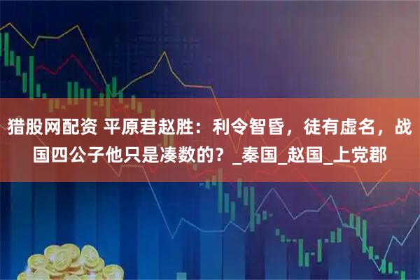 猎股网配资 平原君赵胜：利令智昏，徒有虚名，战国四公子他只是凑数的？_秦国_赵国_上党郡