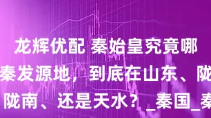 龙辉优配 秦始皇究竟哪里人？都争秦发源地，到底在山东、陇南、还是天水？_秦国_秦非子_历史