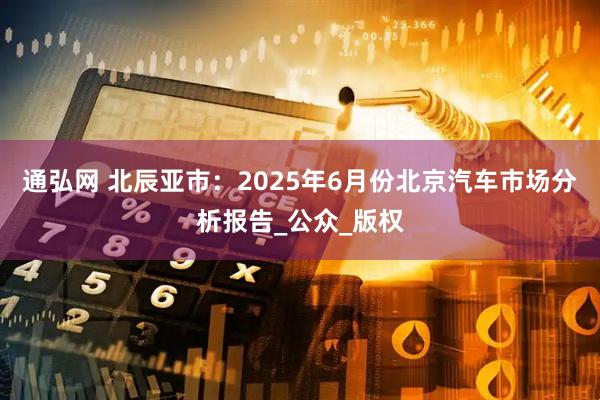 通弘网 北辰亚市：2025年6月份北京汽车市场分析报告_公众_版权