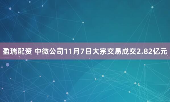 盈瑞配资 中微公司11月7日大宗交易成交2.82亿元
