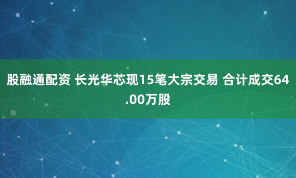 股融通配资 长光华芯现15笔大宗交易 合计成交64.00万股