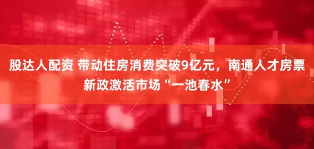 股达人配资 带动住房消费突破9亿元，南通人才房票新政激活市场“一池春水”